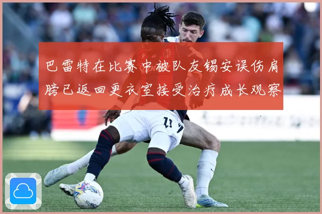 巴雷特在比赛中被队友锡安误伤肩膀已返回更衣室接受治疗成长观察：最新赛事动态与深度分析