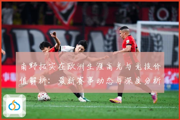 南野拓实在欧洲生涯高光与竞技价值解析：最新赛事动态与深度分析