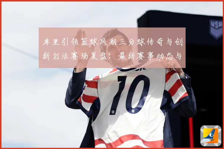 库里引领篮球风潮三分球传奇与创新打法赛场复盘：最新赛事动态与深度分析