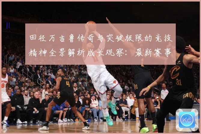 田径万吉鲁传奇与突破极限的竞技精神全景解析成长观察：最新赛事动态与深度分析
