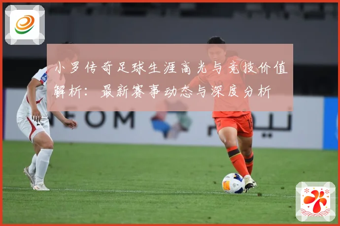 小罗传奇足球生涯高光与竞技价值解析：最新赛事动态与深度分析
