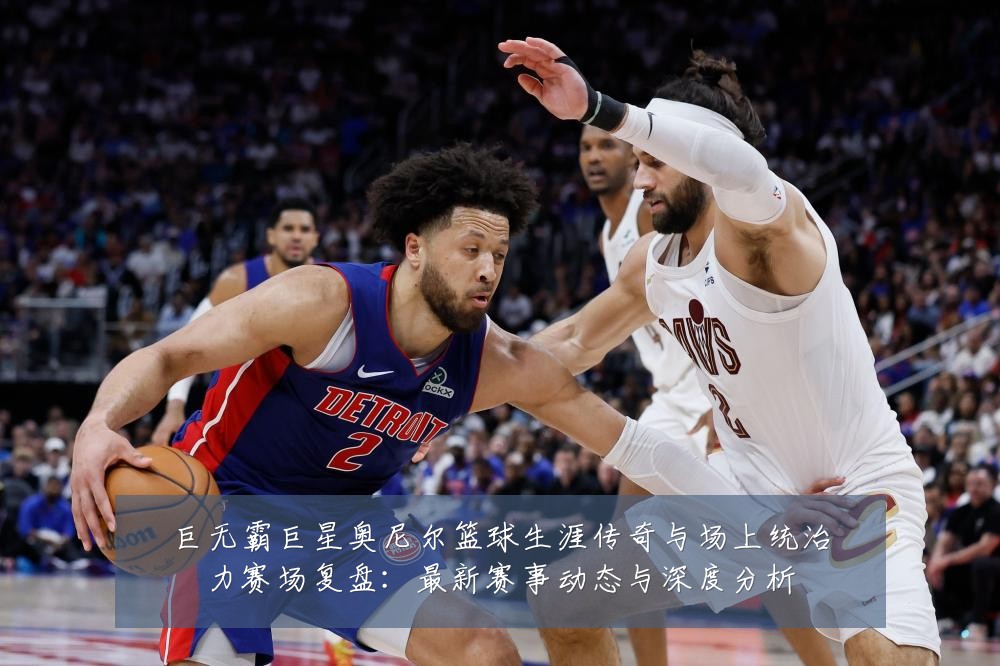 巨无霸巨星奥尼尔篮球生涯传奇与场上统治力赛场复盘:最新赛事动态与深度分析