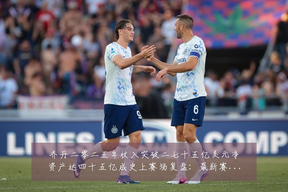 乔丹二零二五年收入突破二七十五亿美元净资产达四十五亿成史上赛场复盘:最新赛事动态与深度分析