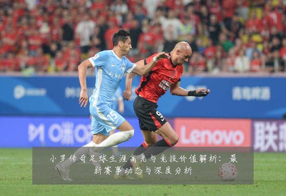 小罗传奇足球生涯高光与竞技价值解析:最新赛事动态与深度分析